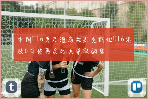 中国U16男足遭乌兹别克斯坦U16完败6日将再度对决争取翻盘