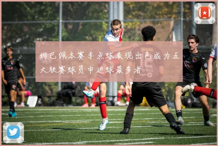 姆巴佩本赛季点球表现出色成为五大联赛球员中进球最多者