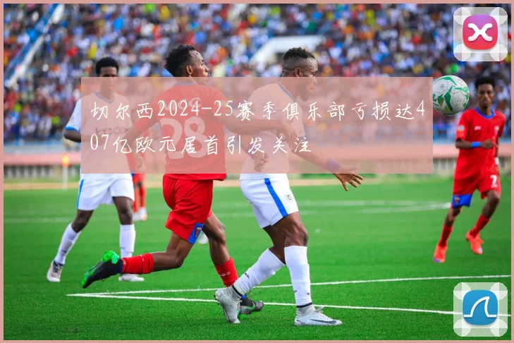 切尔西2024-25赛季俱乐部亏损达407亿欧元居首引发关注