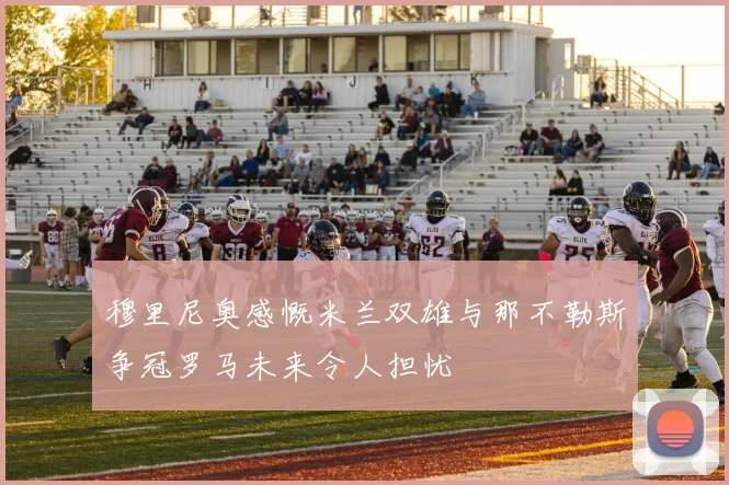 穆里尼奥感慨米兰双雄与那不勒斯争冠罗马未来令人担忧