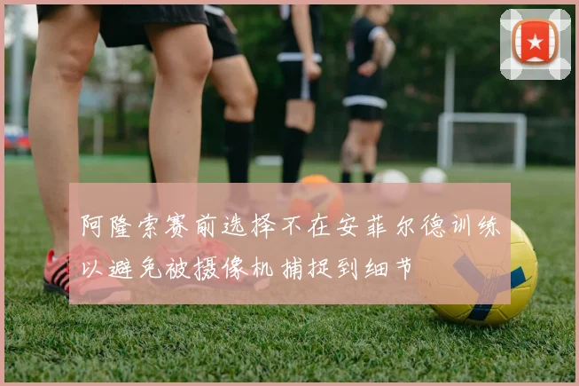 阿隆索赛前选择不在安菲尔德训练以避免被摄像机捕捉到细节