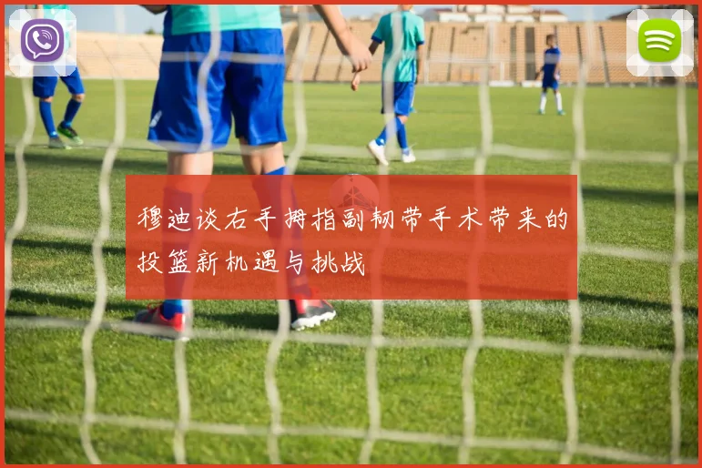 穆迪谈右手拇指副韧带手术带来的投篮新机遇与挑战