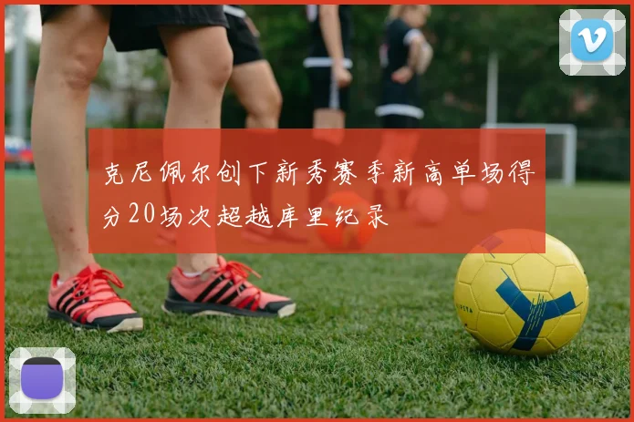 克尼佩尔创下新秀赛季新高单场得分20场次超越库里纪录