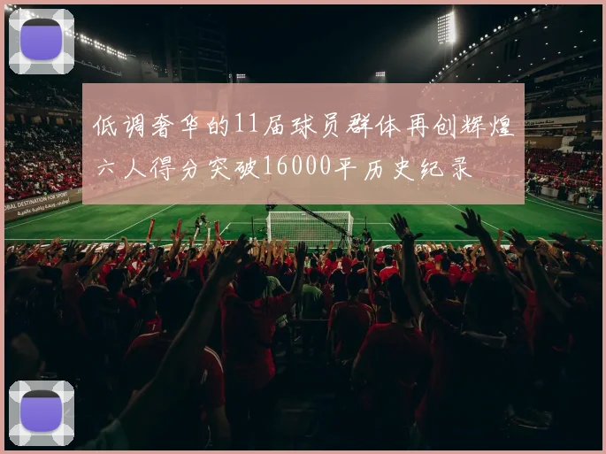 低调奢华的11届球员群体再创辉煌六人得分突破16000平历史纪录