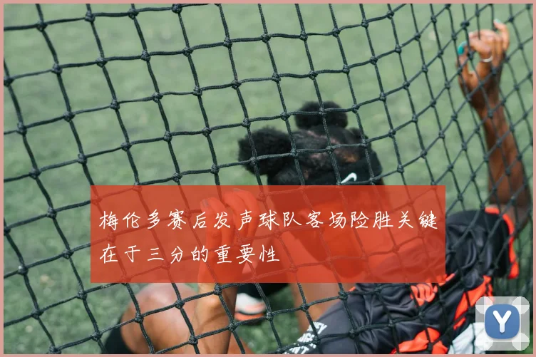 梅伦多赛后发声球队客场险胜关键在于三分的重要性
