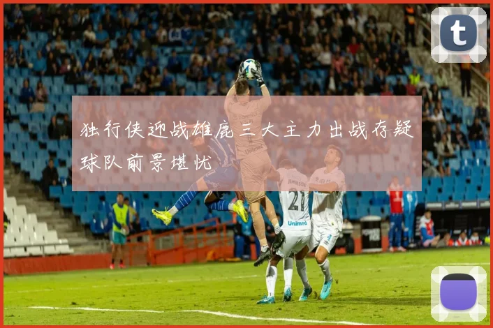 独行侠迎战雄鹿三大主力出战存疑球队前景堪忧