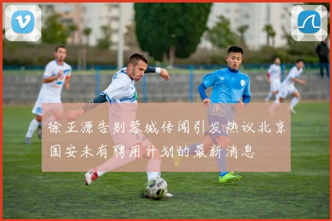 徐正源告别蓉城传闻引发热议北京国安未有聘用计划的最新消息