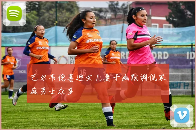 巴尔韦德喜迎女儿妻子幽默调侃家庭男士众多