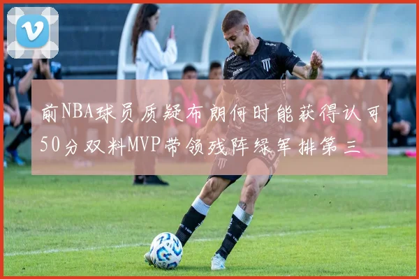 前NBA球员质疑布朗何时能获得认可50分双料MVP带领残阵绿军排第三