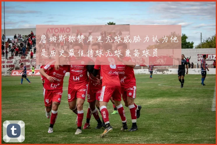 詹姆斯称赞库里无球威胁力认为他是历史最佳持球无球兼备球员