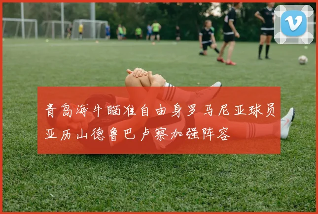 青岛海牛瞄准自由身罗马尼亚球员亚历山德鲁巴卢察加强阵容
