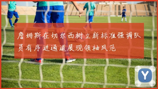 詹姆斯在切尔西树立新标准强调队员有序进通道展现领袖风范