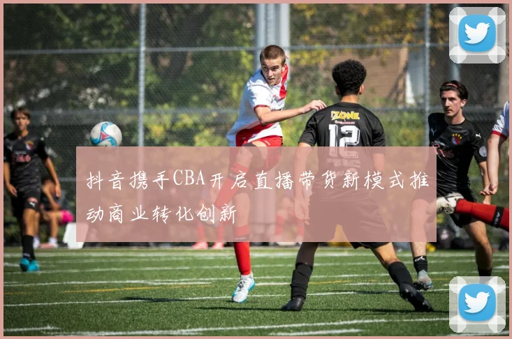 抖音携手CBA开启直播带货新模式推动商业转化创新