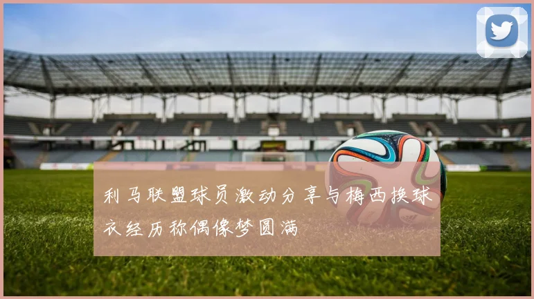 利马联盟球员激动分享与梅西换球衣经历称偶像梦圆满