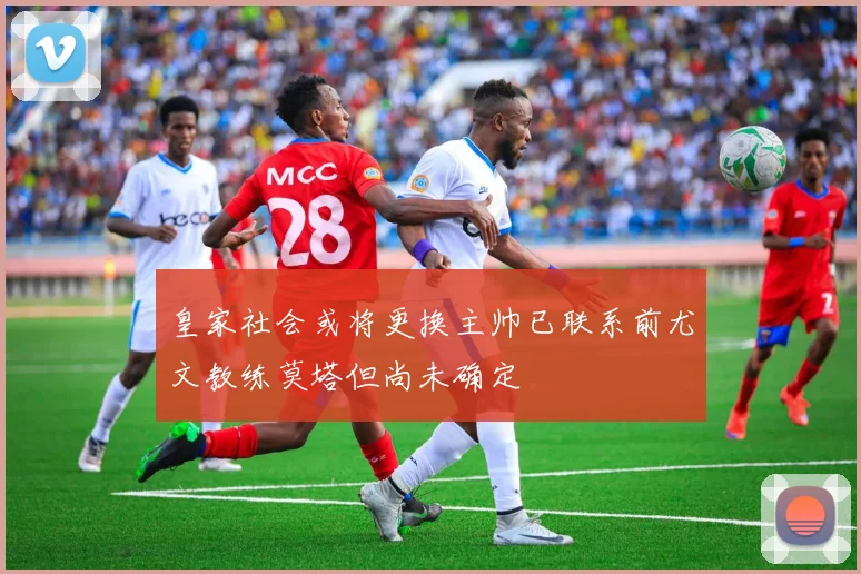 皇家社会或将更换主帅已联系前尤文教练莫塔但尚未确定
