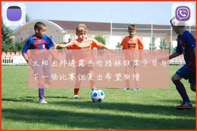 太阳主帅透露杰伦格林缺席今日与下一场比赛但复出希望渐增