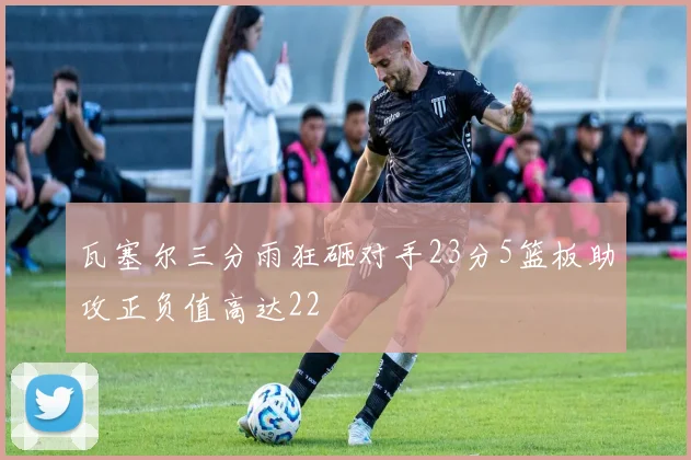 瓦塞尔三分雨狂砸对手23分5篮板助攻正负值高达22