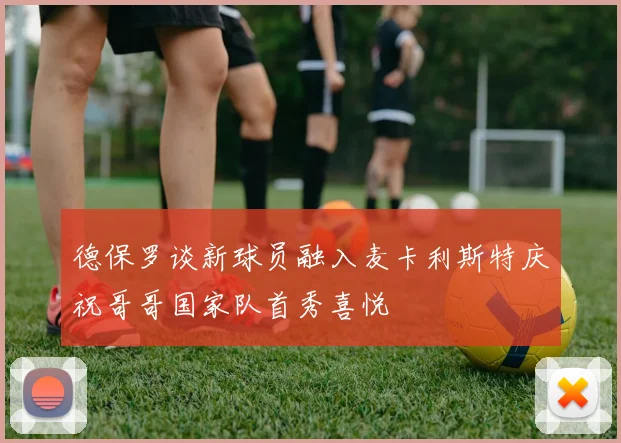 德保罗谈新球员融入麦卡利斯特庆祝哥哥国家队首秀喜悦