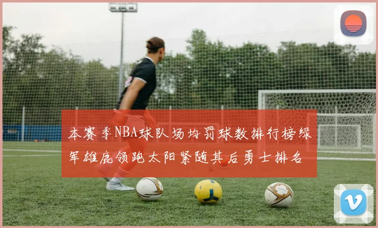 本赛季NBA球队场均罚球数排行榜绿军雄鹿领跑太阳紧随其后勇士排名第九