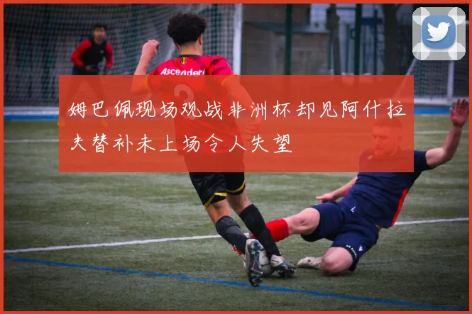 姆巴佩现场观战非洲杯却见阿什拉夫替补未上场令人失望