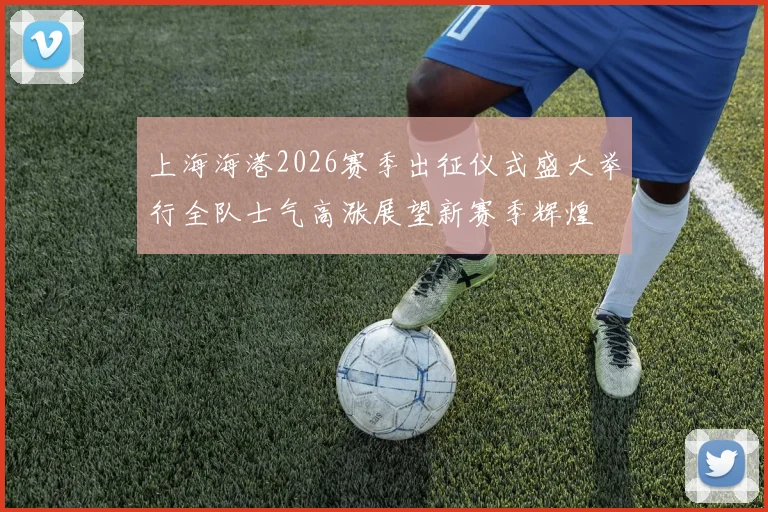 上海海港2026赛季出征仪式盛大举行全队士气高涨展望新赛季辉煌