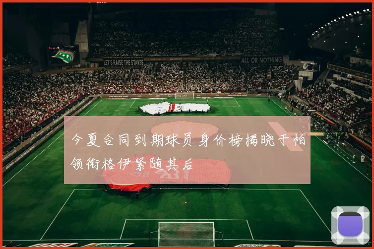 今夏合同到期球员身价榜揭晓于帕领衔格伊紧随其后