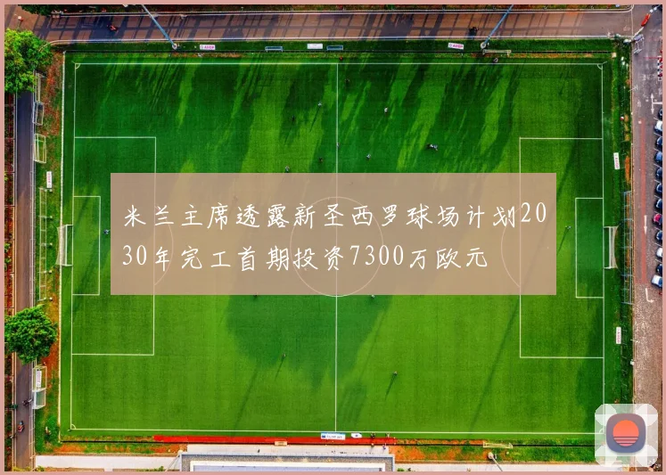 米兰主席透露新圣西罗球场计划2030年完工首期投资7300万欧元