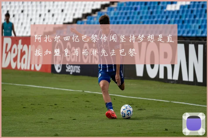 阿扎尔回忆巴黎传闻坚持梦想是直接加盟皇马而非先去巴黎
