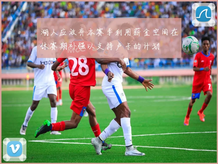 湖人应放弃本赛季利用薪金空间在休赛期补强以支持卢卡的计划