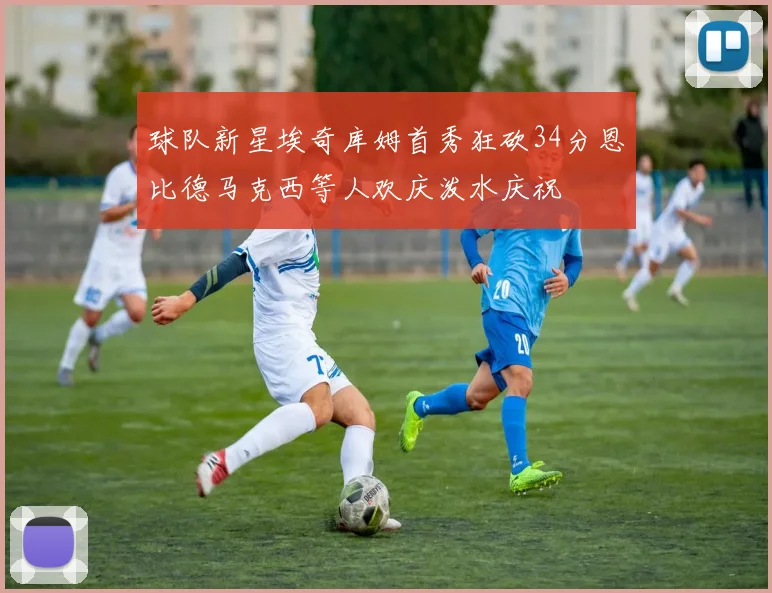 球队新星埃奇库姆首秀狂砍34分恩比德马克西等人欢庆泼水庆祝