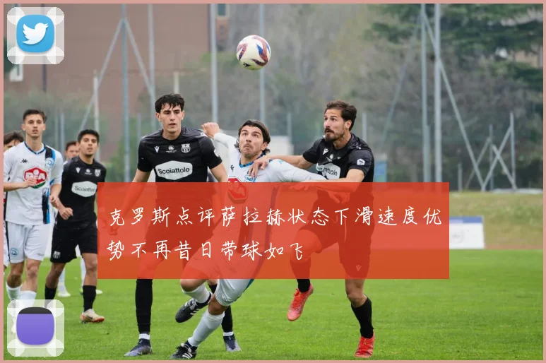 克罗斯点评萨拉赫状态下滑速度优势不再昔日带球如飞