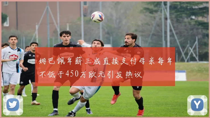 姆巴佩年薪三成直接支付母亲每年不低于450万欧元引发热议